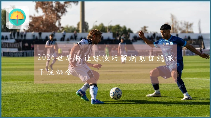 2026世界杯让球技巧解析助你稳抓下注机会