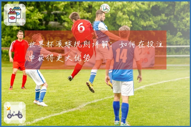 世界杯滚球规则详解：如何在投注中获得更大优势