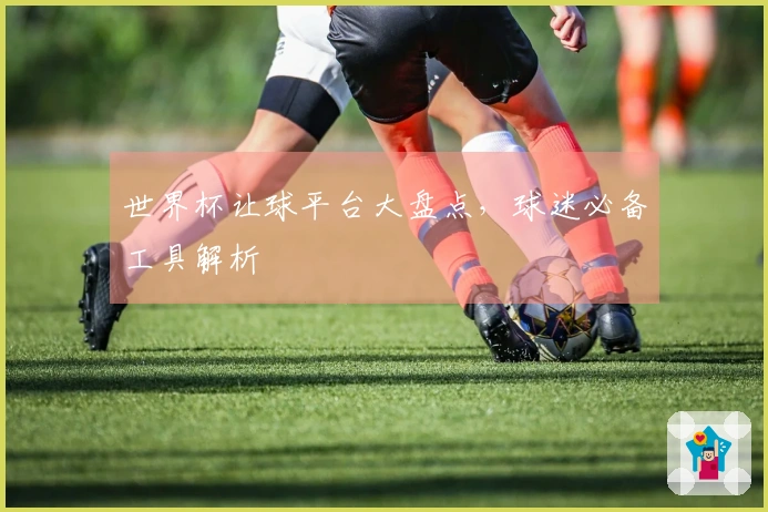 世界杯让球平台大盘点，球迷必备工具解析